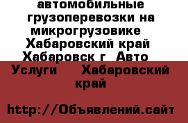  автомобильные грузоперевозки на микрогрузовике - Хабаровский край, Хабаровск г. Авто » Услуги   . Хабаровский край